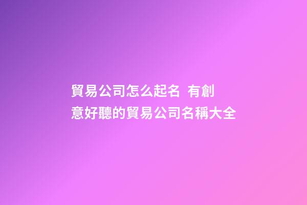 貿易公司怎么起名  有創意好聽的貿易公司名稱大全-第1張-公司起名-玄機派